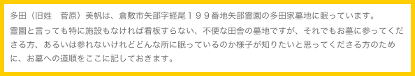多田（旧姓　菅原）美帆は、倉敷市矢部字経尾１９９番地矢部霊園の多田家墓地に眠っています。
霊園と言っても特に施設もなければ看板すらない、不便な田舎の墓地ですが、それでもお墓に参ってくださる方、あるいは参れないけれどどんな所に眠っているのか様子が知りたいと思ってくださる方のために、お墓への道順をここに記しておきます。